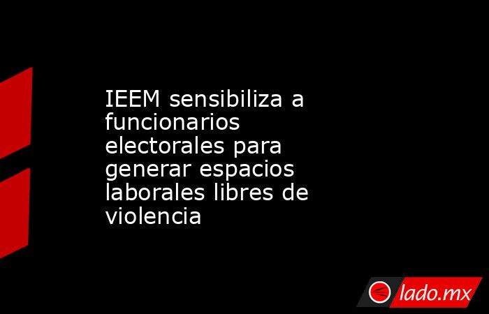 IEEM sensibiliza a funcionarios electorales para generar espacios laborales libres de violencia. Noticias en tiempo real