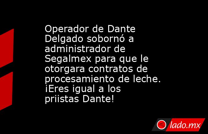 Operador de Dante Delgado sobornó a administrador de Segalmex para que le otorgara contratos de procesamiento de leche. ¡Eres igual a los priistas Dante!. Noticias en tiempo real