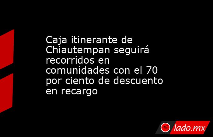 Caja itinerante de Chiautempan seguirá recorridos en comunidades con el 70 por ciento de descuento en recargo. Noticias en tiempo real