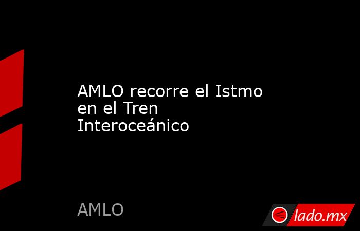 AMLO recorre el Istmo  en el Tren Interoceánico. Noticias en tiempo real
