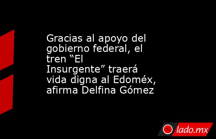 Gracias al apoyo del gobierno federal, el tren “El Insurgente” traerá vida digna al Edoméx, afirma Delfina Gómez. Noticias en tiempo real