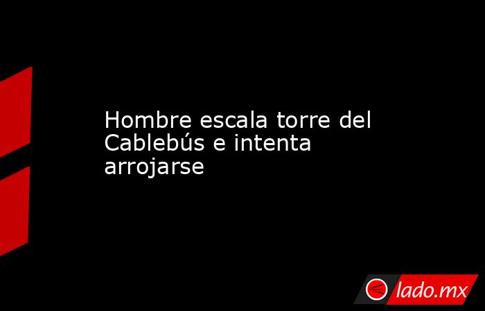 Hombre escala torre del Cablebús e intenta arrojarse. Noticias en tiempo real