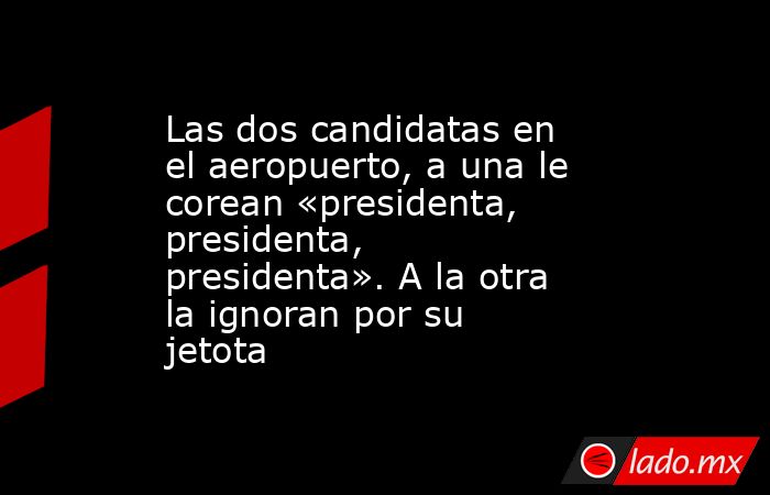 Las dos candidatas en el aeropuerto, a una le corean «presidenta, presidenta, presidenta». A la otra la ignoran por su jetota. Noticias en tiempo real