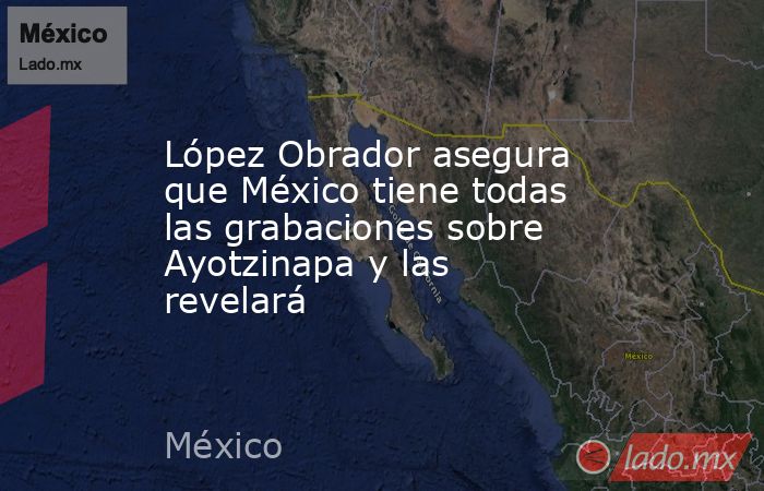 López Obrador asegura que México tiene todas las grabaciones sobre Ayotzinapa y las revelará. Noticias en tiempo real