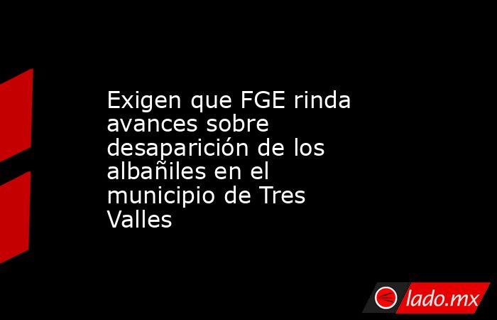 Exigen que FGE rinda avances sobre desaparición de los albañiles en el municipio de Tres Valles. Noticias en tiempo real