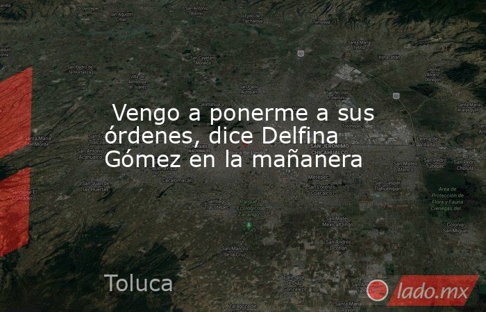  Vengo a ponerme a sus órdenes, dice Delfina Gómez en la mañanera. Noticias en tiempo real