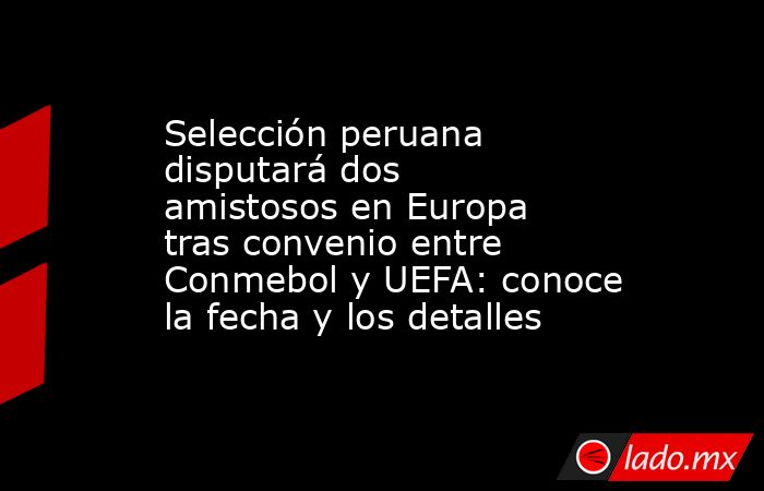 Selección peruana disputará dos amistosos en Europa tras convenio entre Conmebol y UEFA: conoce la fecha y los detalles. Noticias en tiempo real