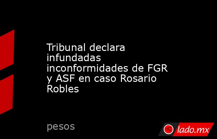 Tribunal declara infundadas inconformidades de FGR y ASF en caso Rosario Robles. Noticias en tiempo real
