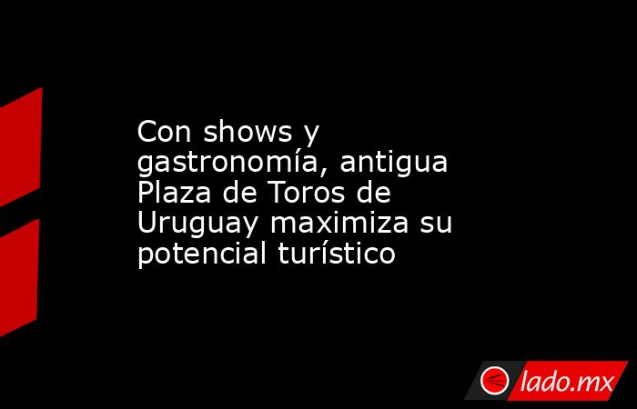 Con shows y gastronomía, antigua Plaza de Toros de Uruguay maximiza su potencial turístico. Noticias en tiempo real
