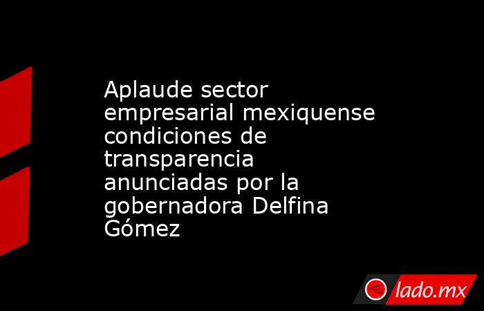 Aplaude sector empresarial mexiquense condiciones de transparencia anunciadas por la gobernadora Delfina Gómez. Noticias en tiempo real