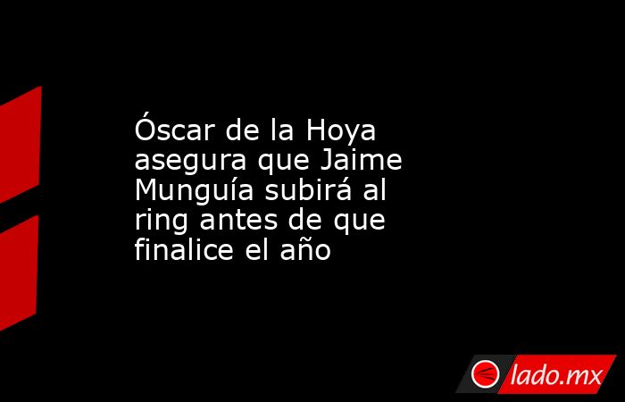 Óscar de la Hoya asegura que Jaime Munguía subirá al ring antes de que finalice el año. Noticias en tiempo real