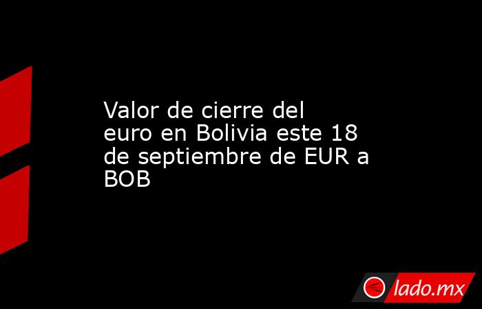 Valor de cierre del euro en Bolivia este 18 de septiembre de EUR a BOB. Noticias en tiempo real