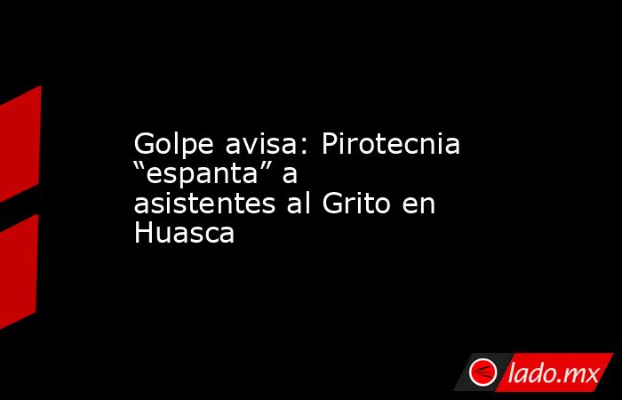 Golpe avisa: Pirotecnia “espanta” a asistentes al Grito en Huasca. Noticias en tiempo real