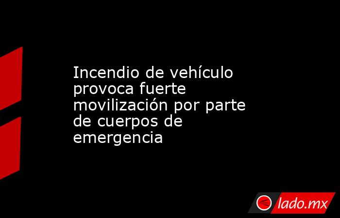 Incendio de vehículo provoca fuerte movilización por parte de cuerpos de emergencia. Noticias en tiempo real