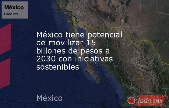 México tiene potencial de movilizar 15 billones de pesos a 2030 con iniciativas sostenibles. Noticias en tiempo real