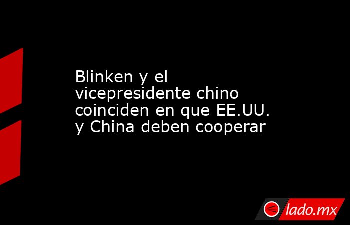 Blinken y el vicepresidente chino coinciden en que EE.UU. y China deben cooperar. Noticias en tiempo real
