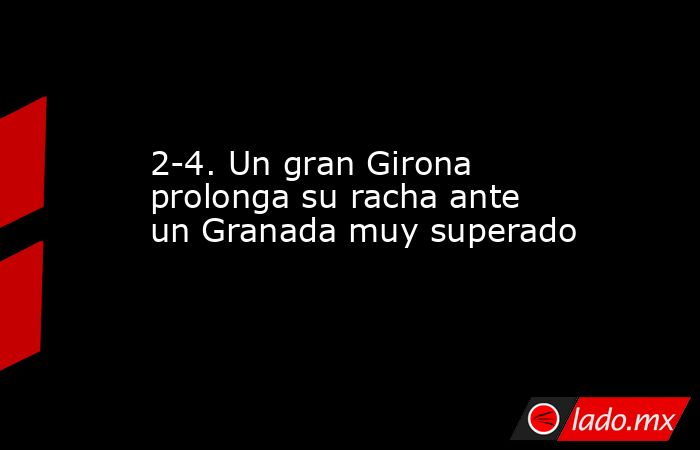 2-4. Un gran Girona prolonga su racha ante un Granada muy superado. Noticias en tiempo real