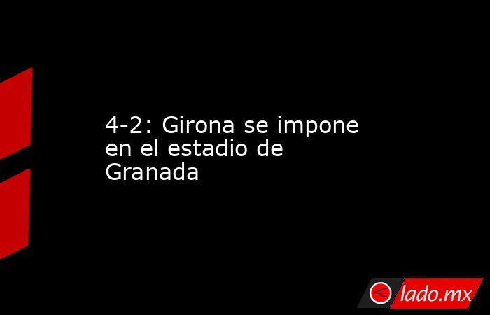 4-2: Girona se impone en el estadio de Granada. Noticias en tiempo real
