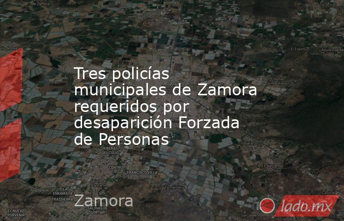 Tres policías municipales de Zamora requeridos por desaparición Forzada de Personas. Noticias en tiempo real