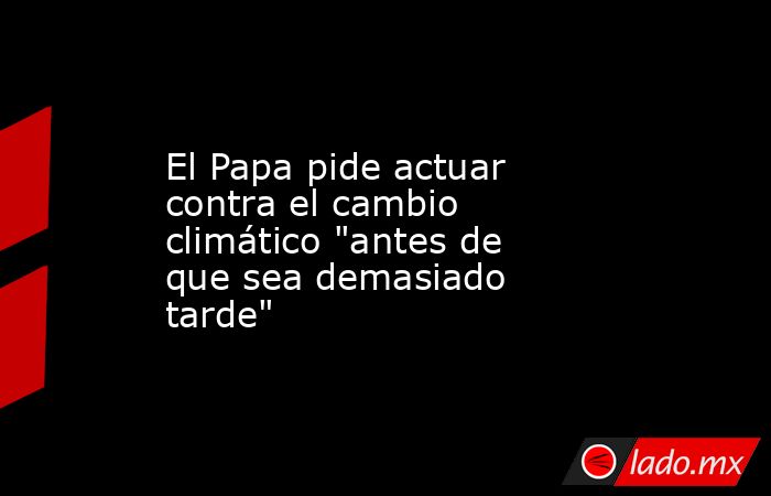 El Papa pide actuar contra el cambio climático 