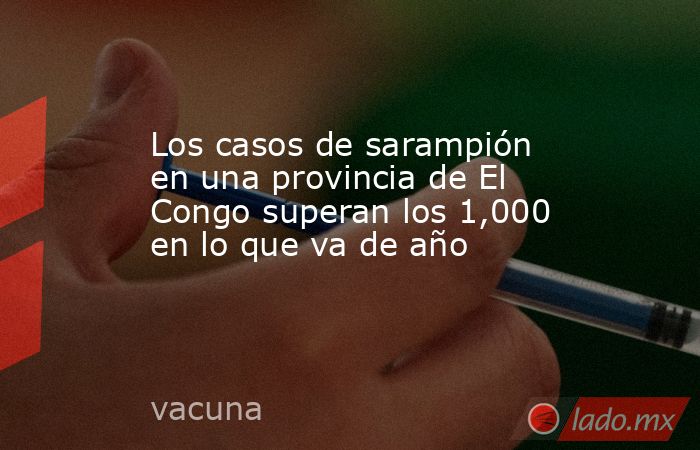 Los casos de sarampión en una provincia de El Congo superan los 1,000 en lo que va de año. Noticias en tiempo real