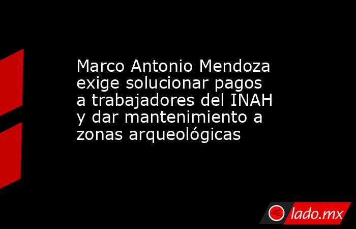 Marco Antonio Mendoza exige solucionar pagos a trabajadores del INAH y dar mantenimiento a zonas arqueológicas. Noticias en tiempo real