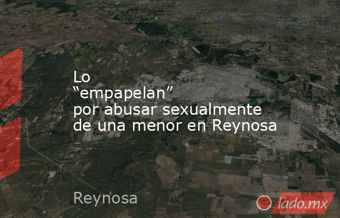 Lo “empapelan” por abusar sexualmente de una menor en Reynosa. Noticias en tiempo real