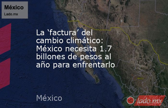 La ‘factura’ del cambio climático: México necesita 1.7 billones de pesos al año para enfrentarlo. Noticias en tiempo real