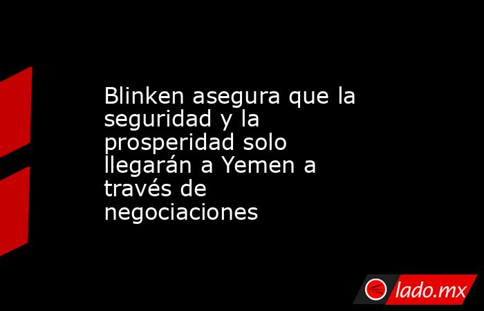 Blinken asegura que la seguridad y la prosperidad solo llegarán a Yemen a través de negociaciones. Noticias en tiempo real