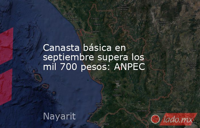Canasta básica en septiembre supera los mil 700 pesos: ANPEC. Noticias en tiempo real