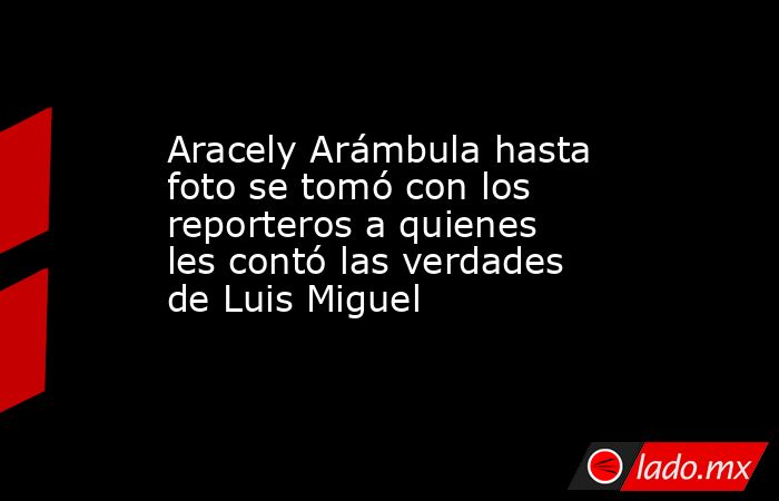 Aracely Arámbula hasta foto se tomó con los reporteros a quienes les contó las verdades de Luis Miguel. Noticias en tiempo real
