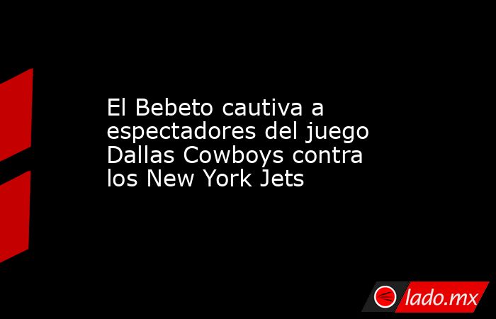 El Bebeto cautiva a espectadores del juego Dallas Cowboys contra los New York Jets. Noticias en tiempo real