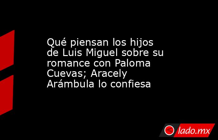 Qué piensan los hijos de Luis Miguel sobre su romance con Paloma Cuevas; Aracely Arámbula lo confiesa. Noticias en tiempo real