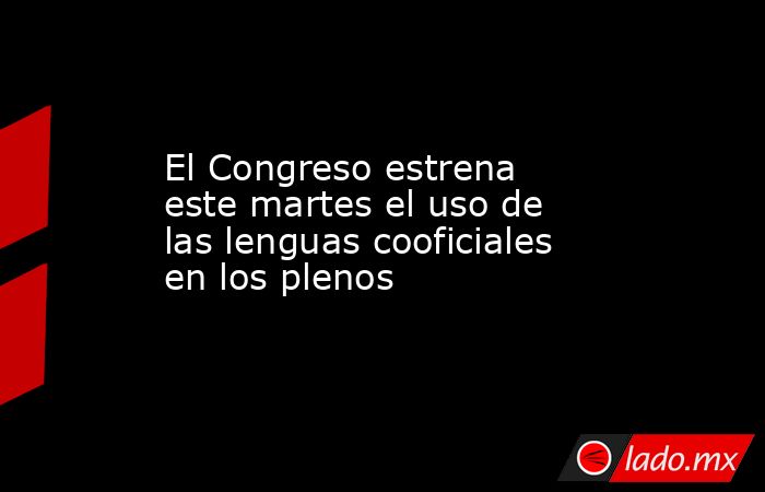 El Congreso estrena este martes el uso de las lenguas cooficiales en los plenos. Noticias en tiempo real