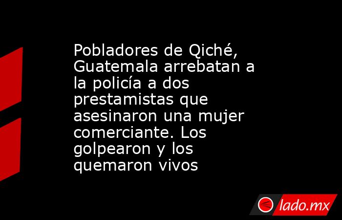 Pobladores de Qiché, Guatemala arrebatan a la policía a dos prestamistas que asesinaron una mujer comerciante. Los golpearon y los quemaron vivos. Noticias en tiempo real