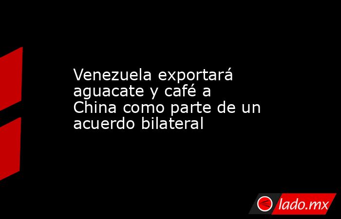 Venezuela exportará aguacate y café a China como parte de un acuerdo bilateral. Noticias en tiempo real