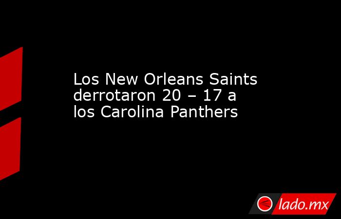 Los New Orleans Saints derrotaron 20 – 17 a los Carolina Panthers. Noticias en tiempo real