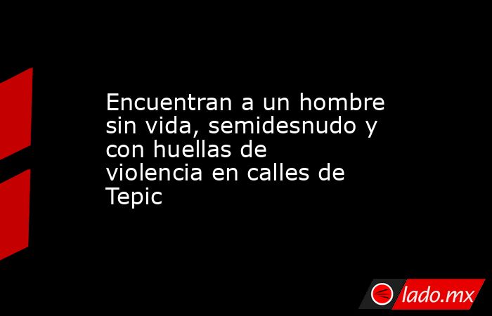 Encuentran a un hombre sin vida, semidesnudo y con huellas de violencia en calles de Tepic. Noticias en tiempo real