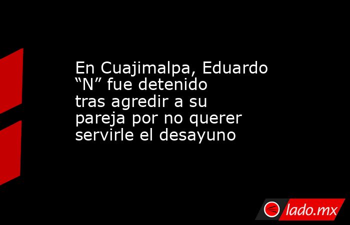 En Cuajimalpa, Eduardo “N” fue detenido tras agredir a su pareja por no querer servirle el desayuno . Noticias en tiempo real