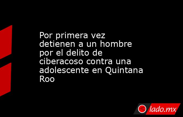 Por primera vez detienen a un hombre por el delito de ciberacoso contra una adolescente en Quintana Roo. Noticias en tiempo real