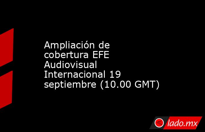 Ampliación de cobertura EFE Audiovisual Internacional 19 septiembre (10.00 GMT). Noticias en tiempo real