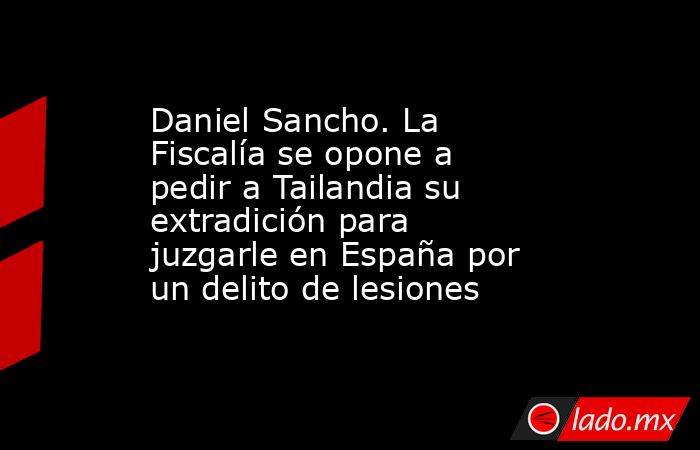 Daniel Sancho. La Fiscalía se opone a pedir a Tailandia su extradición para juzgarle en España por un delito de lesiones. Noticias en tiempo real