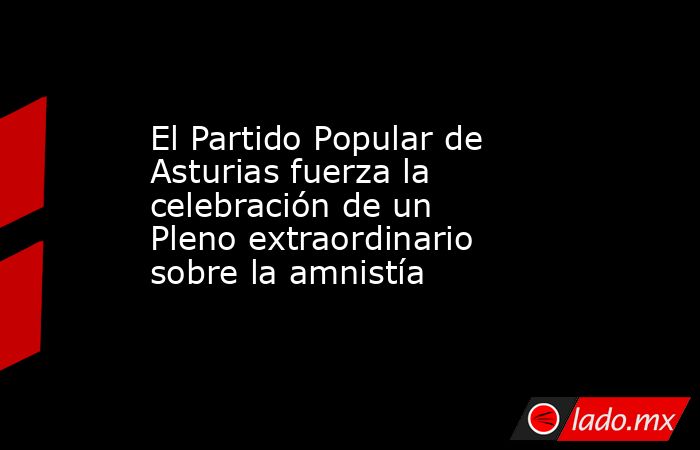 El Partido Popular de Asturias fuerza la celebración de un Pleno extraordinario sobre la amnistía. Noticias en tiempo real