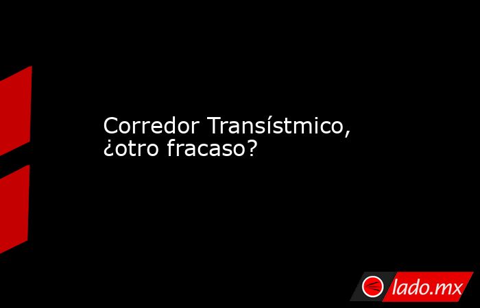 Corredor Transístmico, ¿otro fracaso?. Noticias en tiempo real