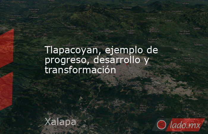 Tlapacoyan, ejemplo de progreso, desarrollo y transformación. Noticias en tiempo real