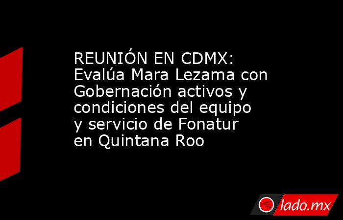 REUNIÓN EN CDMX: Evalúa Mara Lezama con Gobernación activos y condiciones del equipo y servicio de Fonatur en Quintana Roo. Noticias en tiempo real