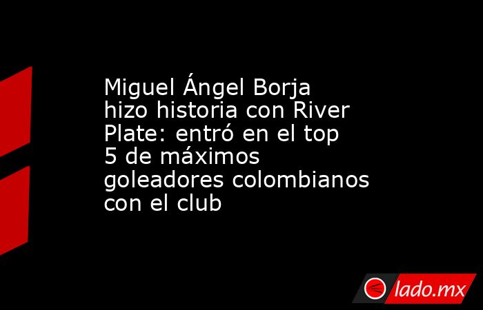 Miguel Ángel Borja hizo historia con River Plate: entró en el top 5 de máximos goleadores colombianos con el club. Noticias en tiempo real