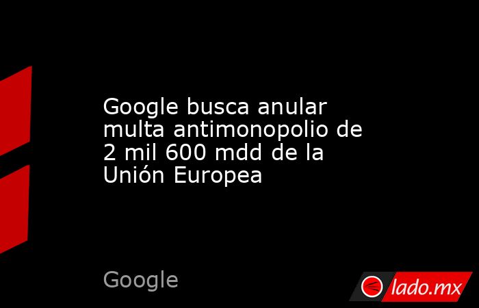 Google busca anular multa antimonopolio de 2 mil 600 mdd de la Unión Europea. Noticias en tiempo real
