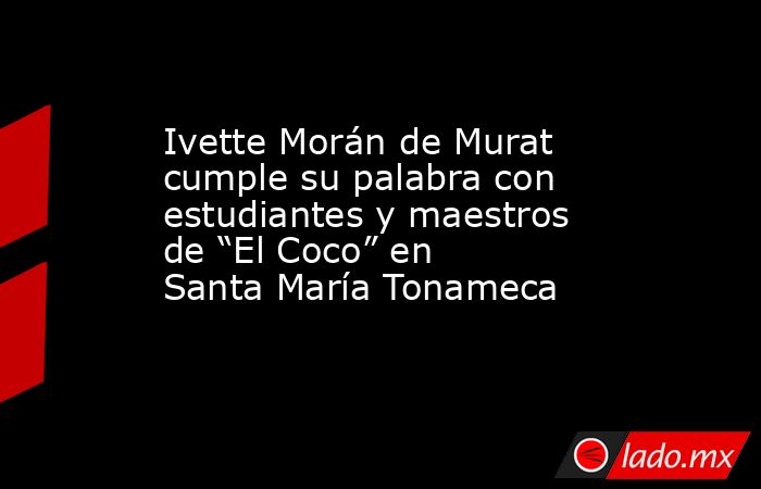 Ivette Morán de Murat cumple su palabra con estudiantes y maestros de “El Coco” en  Santa María Tonameca. Noticias en tiempo real