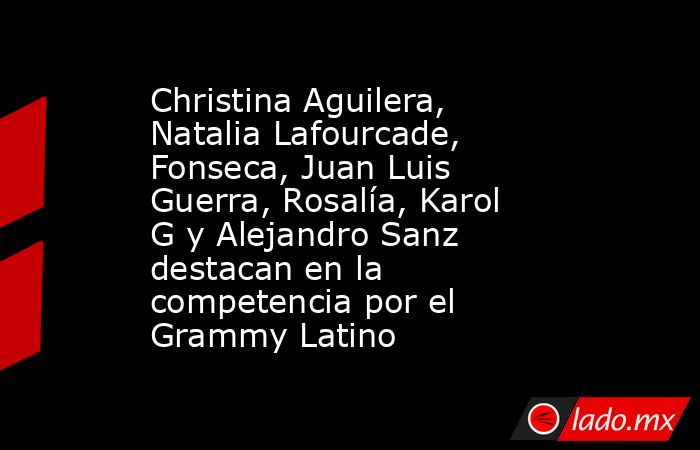 Christina Aguilera, Natalia Lafourcade, Fonseca, Juan Luis Guerra, Rosalía, Karol G y Alejandro Sanz  destacan en la competencia por el Grammy Latino. Noticias en tiempo real